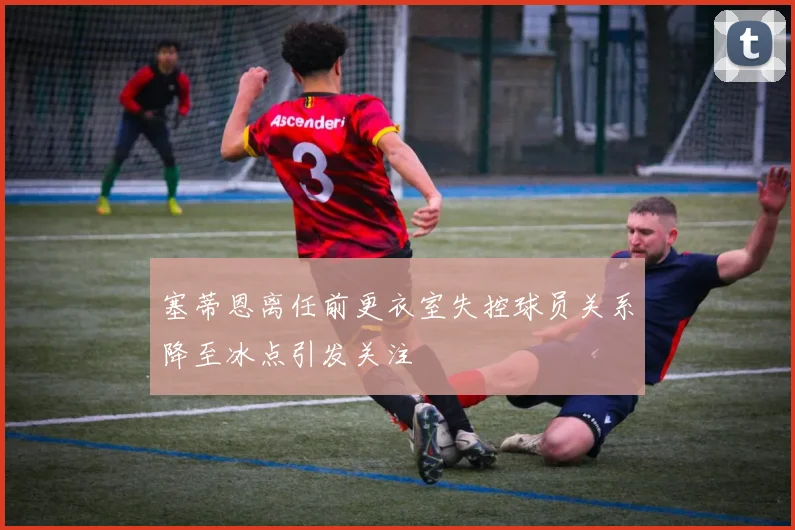 塞蒂恩离任前更衣室失控球员关系降至冰点引发关注
