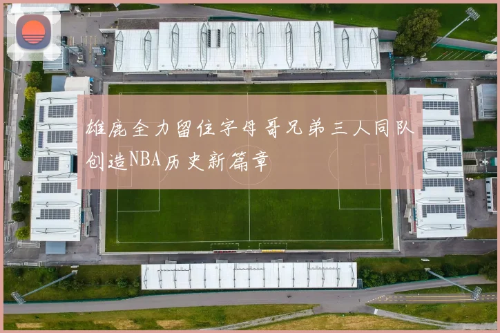 雄鹿全力留住字母哥兄弟三人同队创造NBA历史新篇章