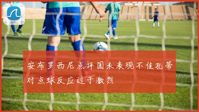 安布罗西尼点评国米表现不佳孔蒂对点球反应过于激烈