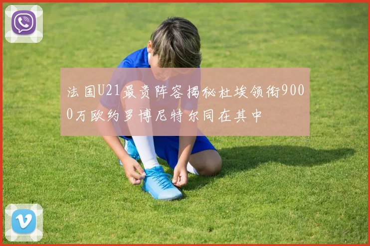 法国U21最贵阵容揭秘杜埃领衔9000万欧约罗博尼特尔同在其中