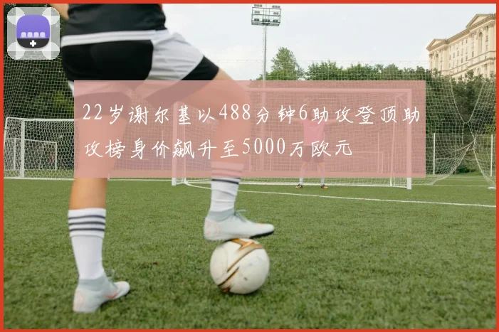 22岁谢尔基以488分钟6助攻登顶助攻榜身价飙升至5000万欧元