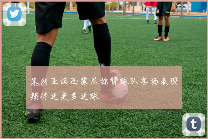 朱利亚诺西蒙尼称赞球队客场表现期待进更多进球