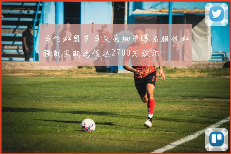 马伦加盟罗马交易细节曝光租借加强制买断总值达2700万欧元