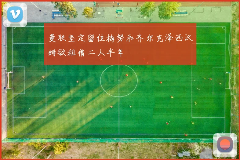 曼联坚定留住梅努和齐尔克泽西汉姆欲租借二人半年