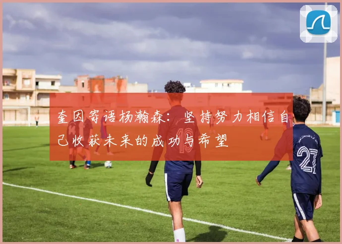 奎因寄语杨瀚森：坚持努力相信自己收获未来的成功与希望