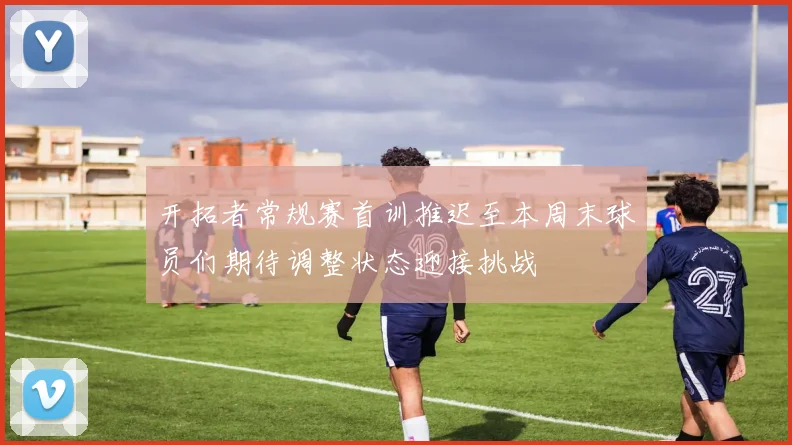 开拓者常规赛首训推迟至本周末球员们期待调整状态迎接挑战