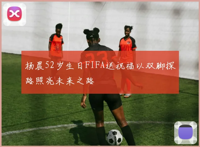 杨晨52岁生日FIFA送祝福以双脚探路照亮未来之路