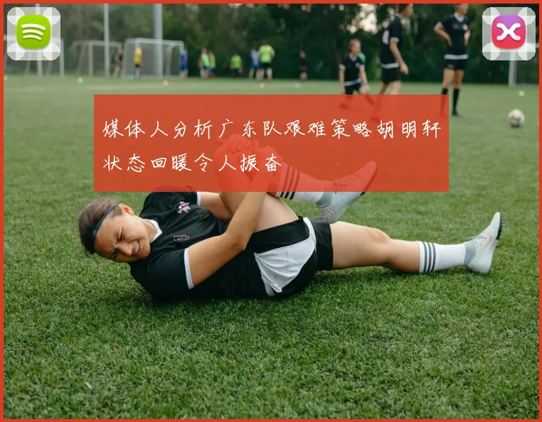 媒体人分析广东队艰难策略胡明轩状态回暖令人振奋