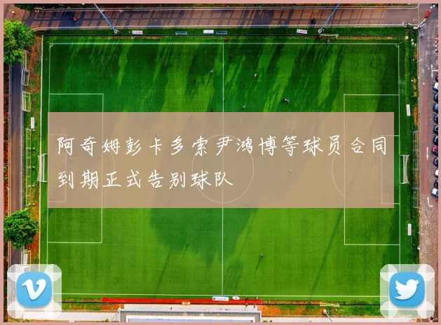 阿奇姆彭卡多索尹鸿博等球员合同到期正式告别球队