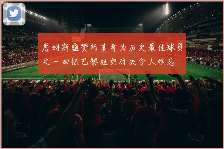 詹姆斯盛赞约基奇为历史最佳球员之一回忆巴黎经典对决令人难忘