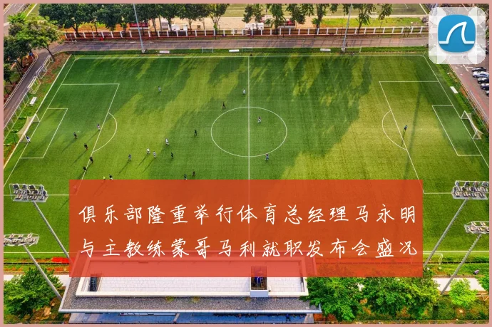 俱乐部隆重举行体育总经理马永明与主教练蒙哥马利就职发布会盛况回顾