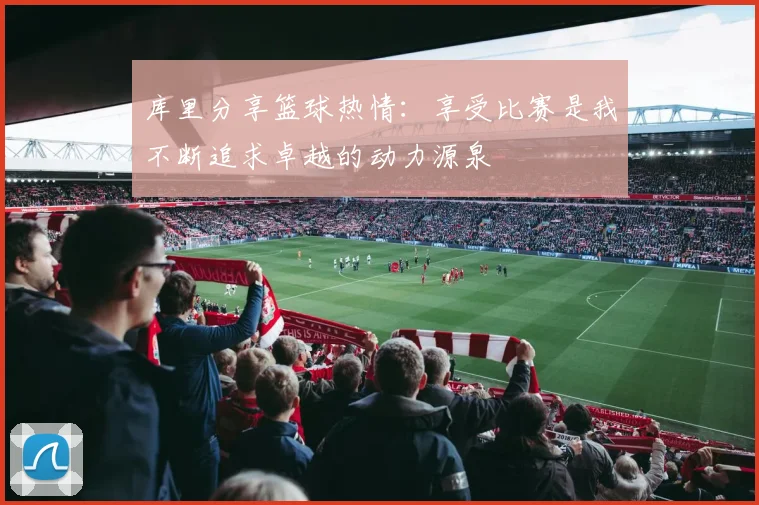 库里分享篮球热情：享受比赛是我不断追求卓越的动力源泉