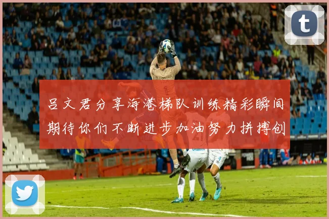 吕文君分享海港梯队训练精彩瞬间期待你们不断进步加油努力拼搏创造辉煌