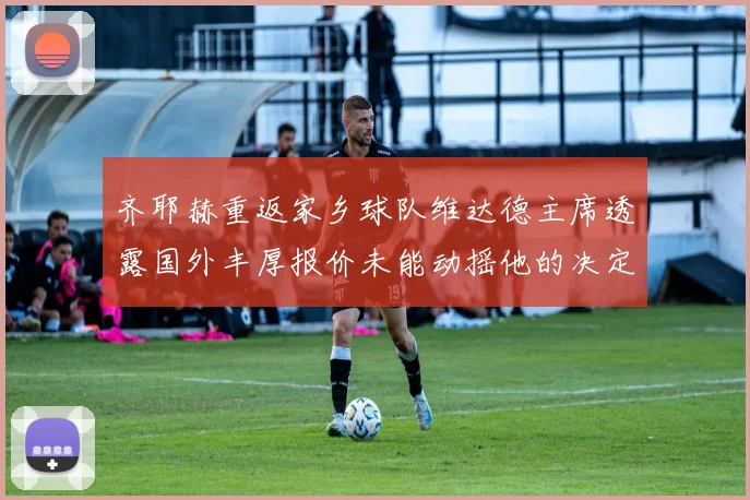 齐耶赫重返家乡球队维达德主席透露国外丰厚报价未能动摇他的决定
