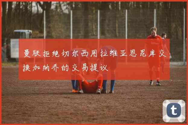 曼联拒绝切尔西用拉维亚恩昆库交换加纳乔的交易提议
