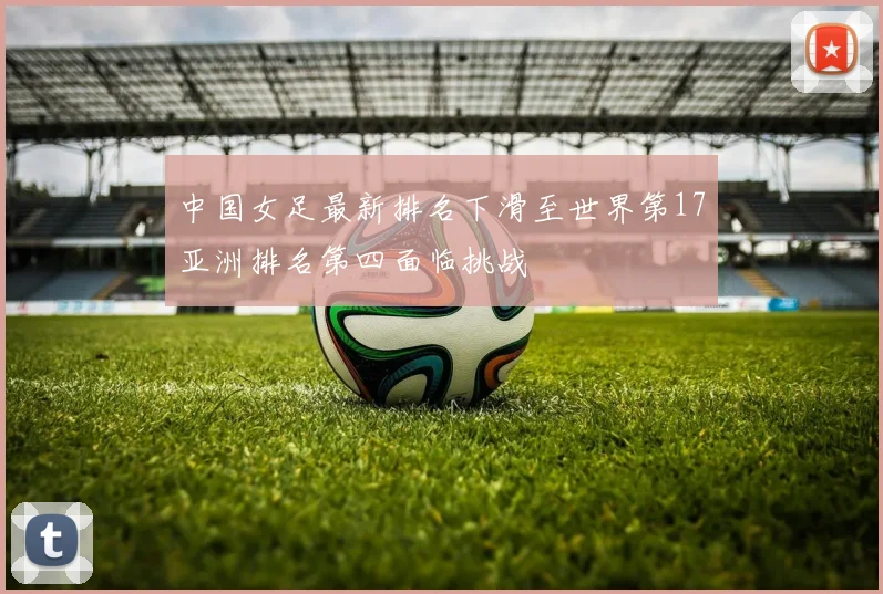中国女足最新排名下滑至世界第17亚洲排名第四面临挑战