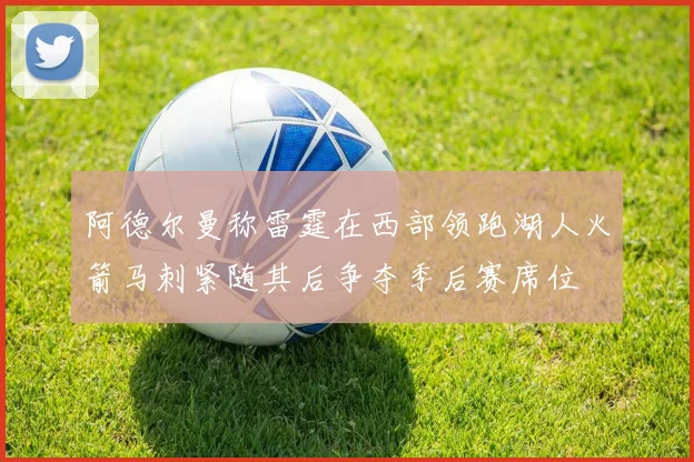阿德尔曼称雷霆在西部领跑湖人火箭马刺紧随其后争夺季后赛席位