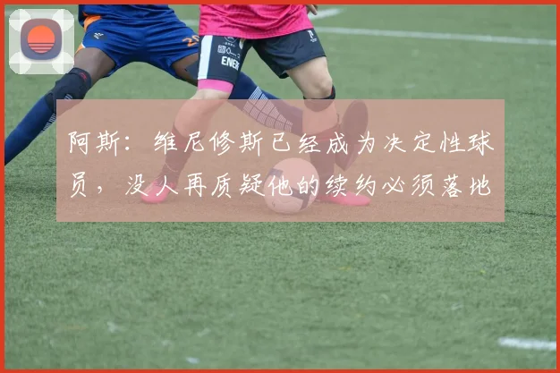 阿斯：维尼修斯已经成为决定性球员，没人再质疑他的续约必须落地
