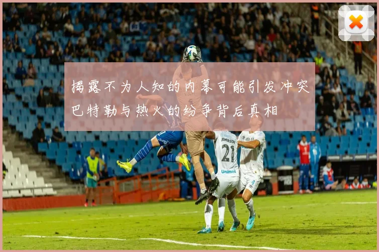 揭露不为人知的内幕可能引发冲突巴特勒与热火的纷争背后真相