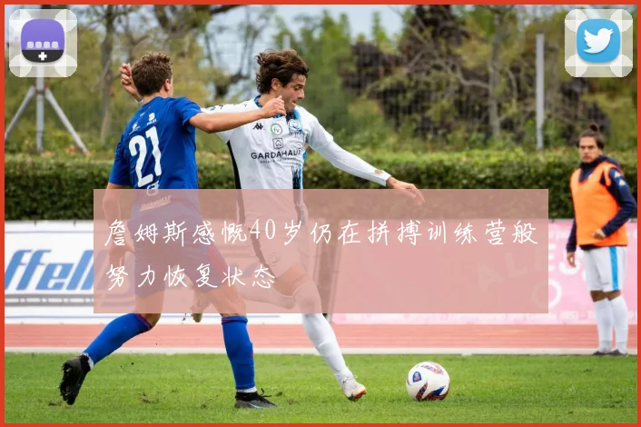 詹姆斯感慨40岁仍在拼搏训练营般努力恢复状态