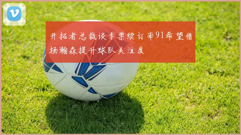 开拓者总裁谈季票续订率91希望借杨瀚森提升球队关注度