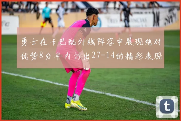 勇士在卡巴配外线阵容中展现绝对优势8分半内打出27-14的精彩表现