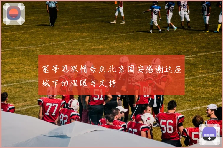 塞蒂恩深情告别北京国安感谢这座城市的温暖与支持
