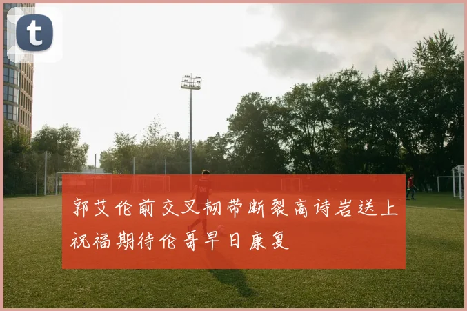 郭艾伦前交叉韧带断裂高诗岩送上祝福期待伦哥早日康复