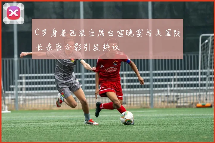 C罗身着西装出席白宫晚宴与美国防长亲密合影引发热议