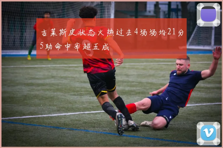 吉莱斯皮状态火热过去4场场均21分5助命中率超五成