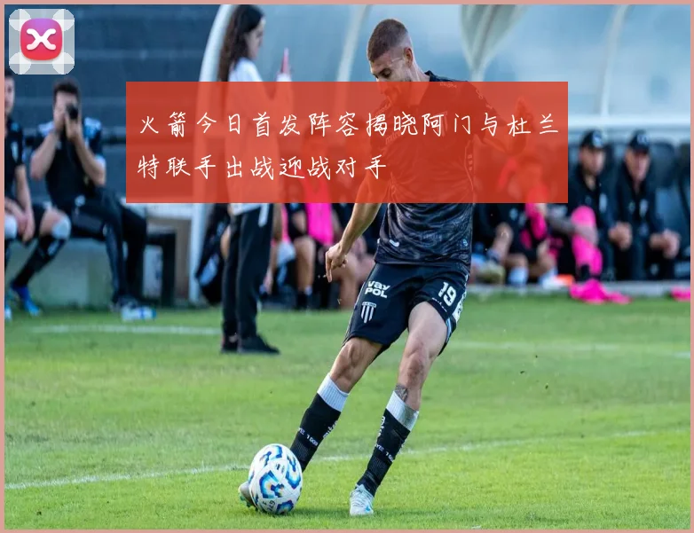 火箭今日首发阵容揭晓阿门与杜兰特联手出战迎战对手