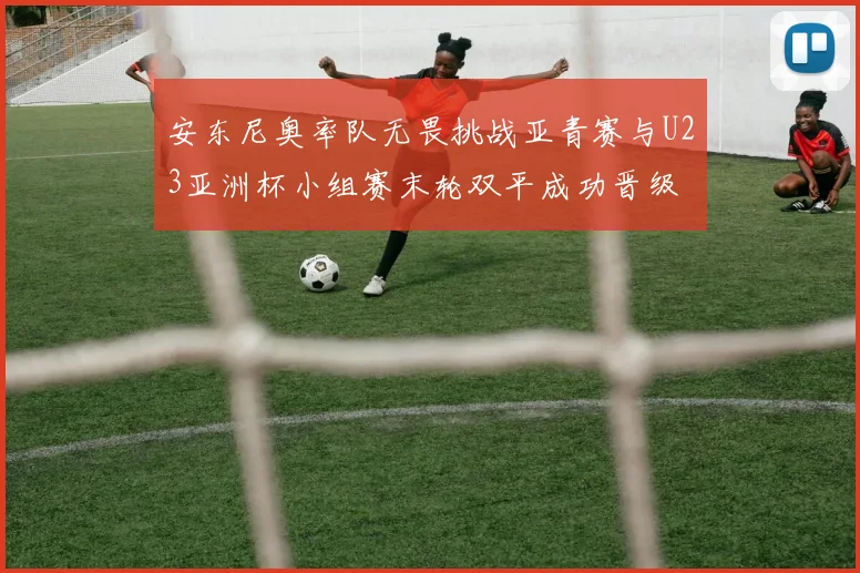 安东尼奥率队无畏挑战亚青赛与U23亚洲杯小组赛末轮双平成功晋级