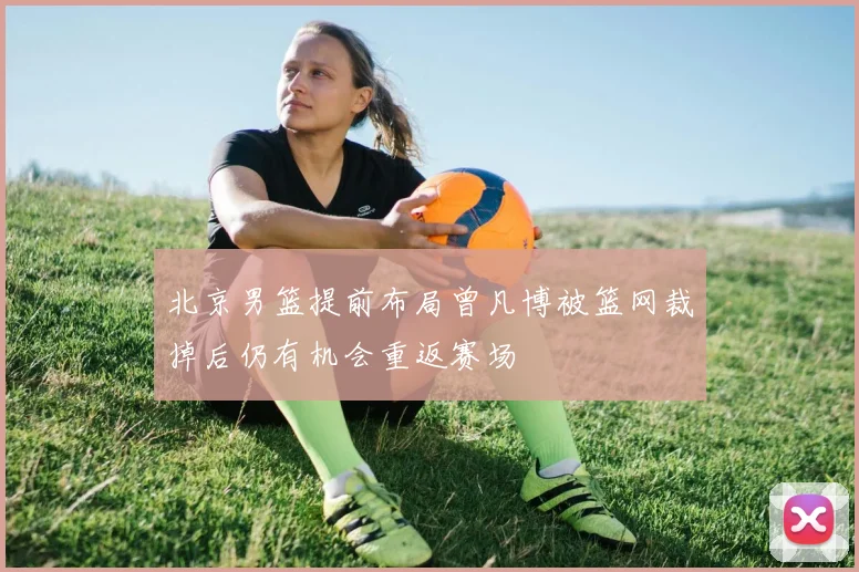 北京男篮提前布局曾凡博被篮网裁掉后仍有机会重返赛场