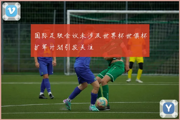 国际足联会议未涉及世界杯世俱杯扩军计划引发关注