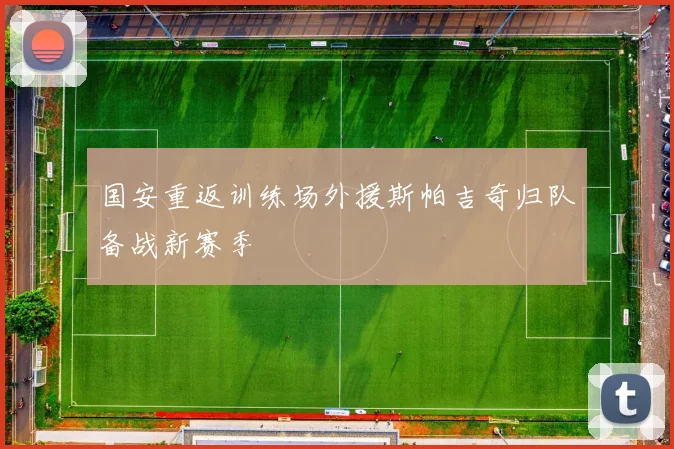 国安重返训练场外援斯帕吉奇归队备战新赛季