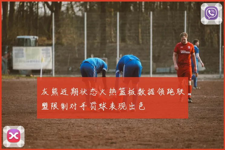 灰熊近期状态火热篮板数据领跑联盟限制对手罚球表现出色
