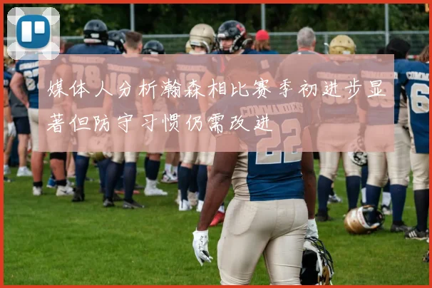 媒体人分析瀚森相比赛季初进步显著但防守习惯仍需改进