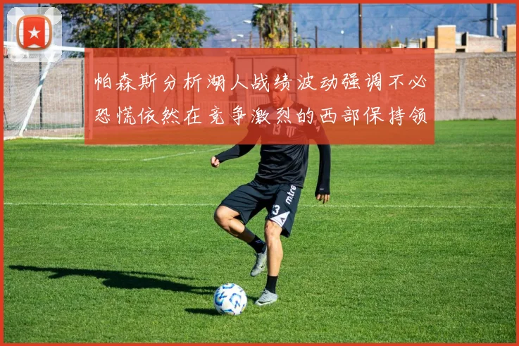 帕森斯分析湖人战绩波动强调不必恐慌依然在竞争激烈的西部保持领先