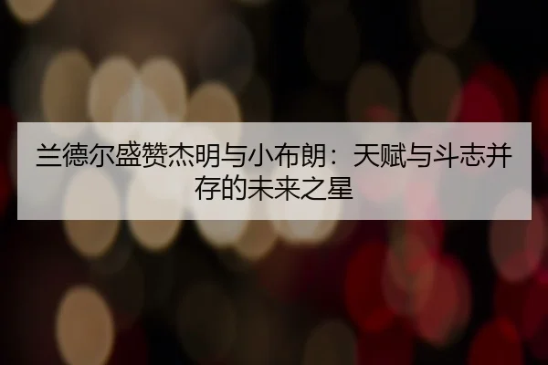 兰德尔盛赞杰明与小布朗：天赋与斗志并存的未来之星 | mksports